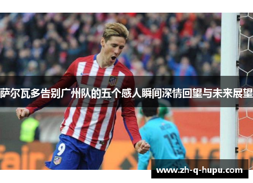 萨尔瓦多告别广州队的五个感人瞬间深情回望与未来展望