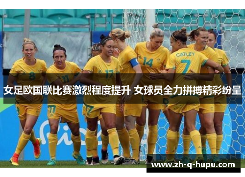 女足欧国联比赛激烈程度提升 女球员全力拼搏精彩纷呈