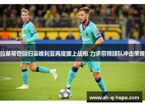 拉基蒂奇回归塞维利亚再度披上战袍 力求带领球队冲击荣誉 拉基蒂奇回归塞维利亚再度披上战袍 力求带领球队冲击荣誉