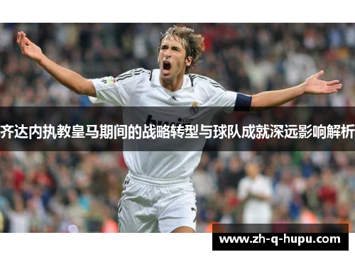 齐达内执教皇马期间的战略转型与球队成就深远影响解析