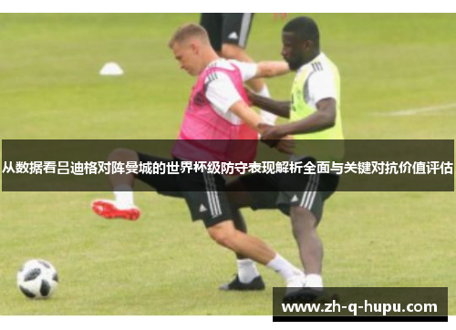 从数据看吕迪格对阵曼城的世界杯级防守表现解析全面与关键对抗价值评估 从数据看吕迪格对阵曼城的世界杯级防守表现解析全面与关键对抗价值评估