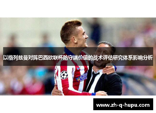 以格列兹曼对阵巴西欧联杯防守端价值的战术评估研究体系影响分析 以格列兹曼对阵巴西欧联杯防守端价值的战术评估研究体系影响分析